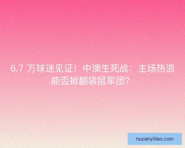 6.7 万球迷见证！中澳生死战：主场热浪能否掀翻袋鼠军团？