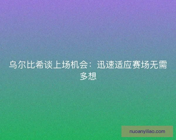 乌尔比希谈上场机会：迅速适应赛场无需多想