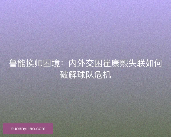 鲁能换帅困境：内外交困崔康熙失联如何破解球队危机