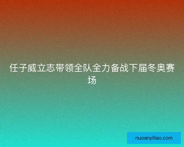 任子威立志带领全队全力备战下届冬奥赛场