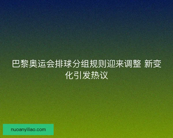 巴黎奥运会排球分组规则迎来调整 新变化引发热议